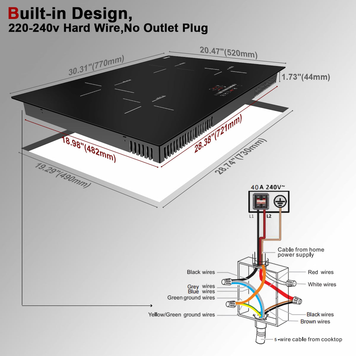 Cooktop Install： Supply Voltage : AC220-240V / 50-60Hz Cut-out Size : 28.74" x 19.29" Stove Bottom Size:28.38"x 18.98" Stovetop Size: 30.31"x 20.47"x 1.73"